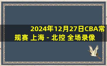 2024年12月27日CBA常规赛 上海 - 北控 全场录像